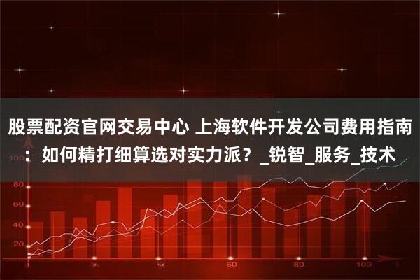 股票配资官网交易中心 上海软件开发公司费用指南：如何精打细算选对实力派？_锐智_服务_技术