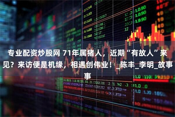 专业配资炒股网 71年属猪人，近期“有故人”来见？来访便是机缘，相遇创伟业！_陈丰_李明_故事
