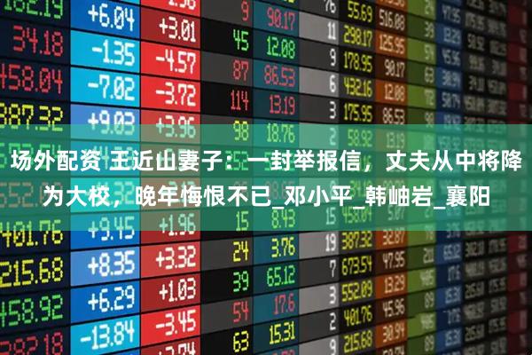 场外配资 王近山妻子：一封举报信，丈夫从中将降为大校，晚年悔恨不已_邓小平_韩岫岩_襄阳