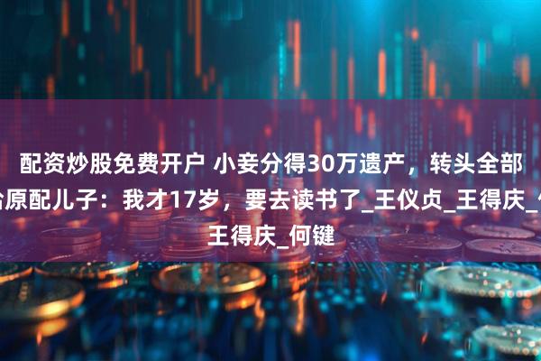 配资炒股免费开户 小妾分得30万遗产，转头全部交给原配儿子：我才17岁，要去读书了_王仪贞_王得庆_何键