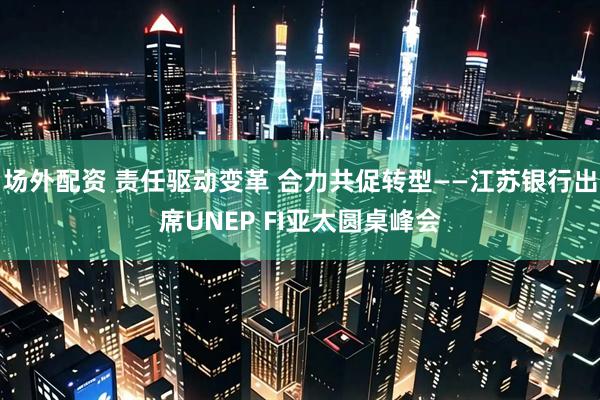 场外配资 责任驱动变革 合力共促转型——江苏银行出席UNEP FI亚太圆桌峰会