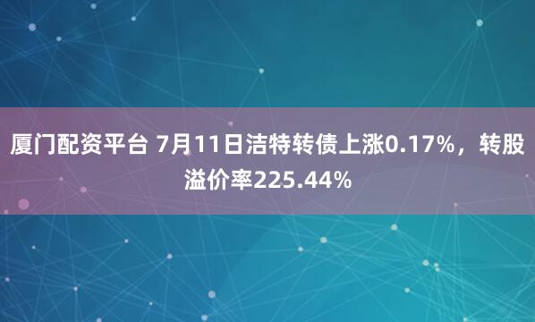 厦门配资平台 7月11日洁特转债上涨0.17%，转股溢价率225.44%