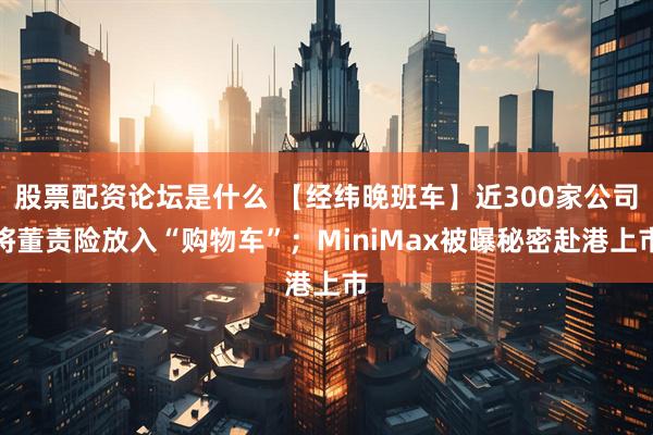 股票配资论坛是什么 【经纬晚班车】近300家公司将董责险放入“购物车”；MiniMax被曝秘密赴港上市