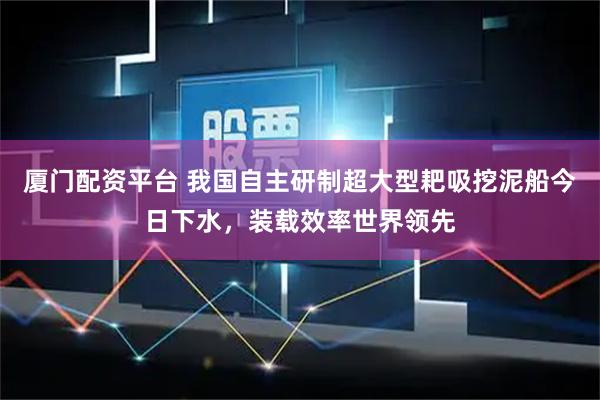 厦门配资平台 我国自主研制超大型耙吸挖泥船今日下水，装载效率世界领先