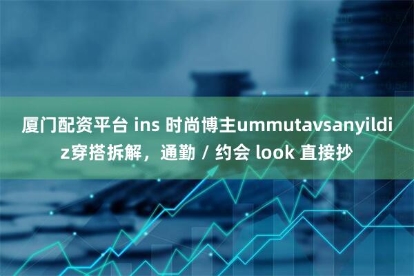 厦门配资平台 ins 时尚博主ummutavsanyildiz穿搭拆解，通勤 / 约会 look 直接抄