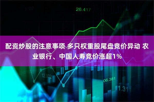 配资炒股的注意事项 多只权重股尾盘竞价异动 农业银行、中国人寿竞价涨超1%