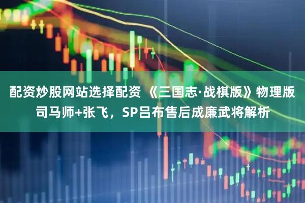 配资炒股网站选择配资 《三国志·战棋版》物理版司马师+张飞，SP吕布售后成廉武将解析